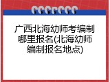 广西北海幼师考编制哪里报名(北海幼师编制报名地点)