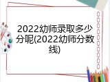 2022幼师录取多少分呢(2022幼师分数线)