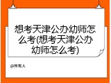 想考天津公办幼师怎么考(想考天津公办幼师怎么考)