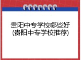 贵阳中专学校哪些好(贵阳中专学校推荐)