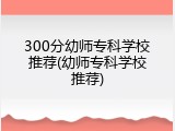 300分幼师专科学校推荐(幼师专科学校推荐)