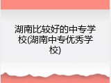 湖南比较好的中专学校(湖南中专优秀学校)
