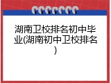 湖南卫校排名初中毕业(湖南初中卫校排名)