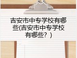 吉安市中专学校有哪些(吉安市中专学校有哪些？)