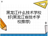 黑龙江什么技术学校好(黑龙江省技术学校推荐)