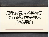 成都友爱技术学校怎么样(成都友爱技术学校评价)