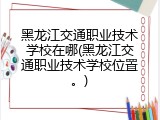 黑龙江交通职业技术学校在哪(黑龙江交通职业技术学校位置。)