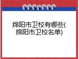 绵阳市卫校有哪些(绵阳市卫校名单)