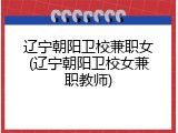 辽宁朝阳卫校兼职女(辽宁朝阳卫校女兼职教师)