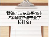 新疆护理专业学校排名(新疆护理专业学校排名)