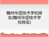 赣州华坚技术学校排名(赣州华坚技术学校排名)