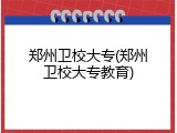 郑州卫校大专(郑州卫校大专教育)