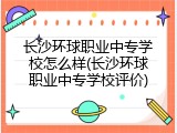 长沙环球职业中专学校怎么样(长沙环球职业中专学校评价)