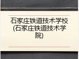 石家庄铁道技术学校(石家庄铁道技术学院)