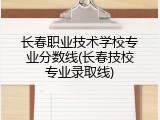 长春职业技术学校专业分数线(长春技校专业录取线)