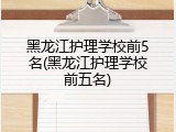 黑龙江护理学校前5名(黑龙江护理学校前五名)
