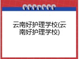云南好护理学校(云南好护理学校)