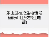 乐山卫校招生电话号码(乐山卫校招生电话)