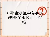 郑州金水区中专学校(郑州金水区中职院校)