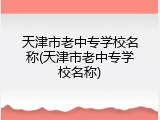 天津市老中专学校名称(天津市老中专学校名称)