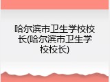 哈尔滨市卫生学校校长(哈尔滨市卫生学校校长)