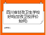四川省甘孜卫生学校好吗(甘孜卫校评价如何)