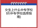 女生上什么中专学校好(中专学校选择指南)