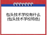 包头技术学校有什么(包头技术学校特色)