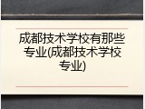 成都技术学校有那些专业(成都技术学校专业)