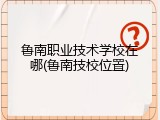 鲁南职业技术学校在哪(鲁南技校位置)