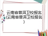 云南省普洱卫校报名(云南省普洱卫校报名)
