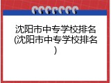 沈阳市中专学校排名(沈阳市中专学校排名)