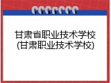 甘肃省职业技术学校(甘肃职业技术学校)
