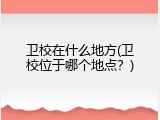 卫校在什么地方(卫校位于哪个地点？)