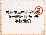 赣州重点中专学校哪所好(赣州哪所中专学校最好)