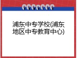 浦东中专学校(浦东地区中专教育中心)