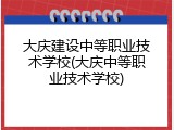 大庆建设中等职业技术学校(大庆中等职业技术学校)
