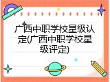 广西中职学校星级认定(广西中职学校星级评定)