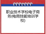 职业技术学校电子商务(电商技能培训学校)
