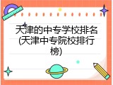 天津的中专学校排名(天津中专院校排行榜)