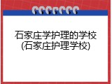 石家庄学护理的学校(石家庄护理学校)