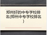 郑州好的中专学校排名(郑州中专学校排名)