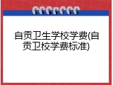 自贡卫生学校学费(自贡卫校学费标准)