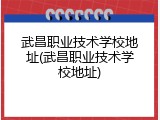 武昌职业技术学校地址(武昌职业技术学校地址)