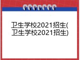卫生学校2021招生(卫生学校2021招生)
