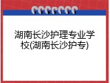 湖南长沙护理专业学校(湖南长沙护专)