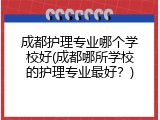 成都护理专业哪个学校好(成都哪所学校的护理专业最好？)