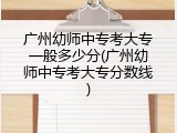 广州幼师中专考大专一般多少分(广州幼师中专考大专分数线)