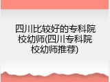 四川比较好的专科院校幼师(四川专科院校幼师推荐)