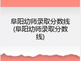 阜阳幼师录取分数线(阜阳幼师录取分数线)